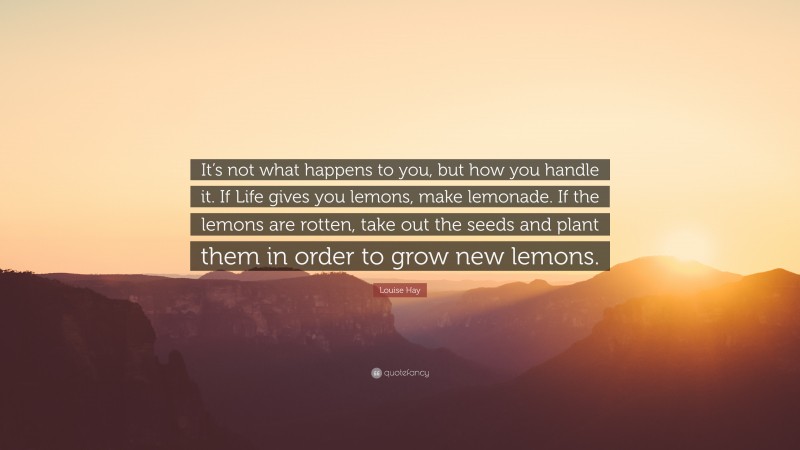 Louise Hay Quote: “It’s not what happens to you, but how you handle it. If Life gives you lemons, make lemonade. If the lemons are rotten, take out the seeds and plant them in order to grow new lemons.”