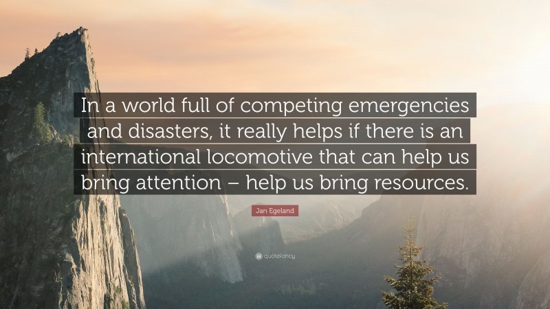 Jan Egeland Quote: “In a world full of competing emergencies and disasters, it really helps if there is an international locomotive that can help us bring attention – help us bring resources.”