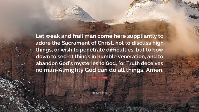 Paul of the Cross Quote: “Let weak and frail man come here suppliantly to adore the Sacrament of Christ, not to discuss high things, or wish to penetrate difficulties, but to bow down to secret things in humble veneration, and to abandon God’s mysteries to God, for Truth deceives no man-Almighty God can do all things. Amen.”