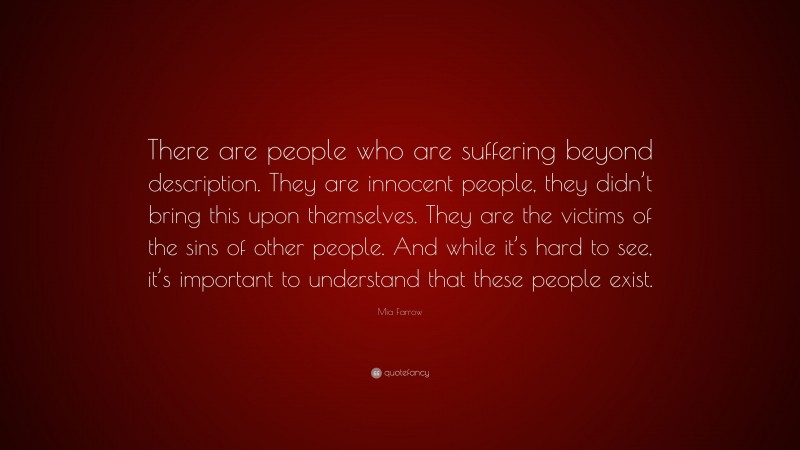 Mia Farrow Quote: “There are people who are suffering beyond description. They are innocent people, they didn’t bring this upon themselves. They are the victims of the sins of other people. And while it’s hard to see, it’s important to understand that these people exist.”