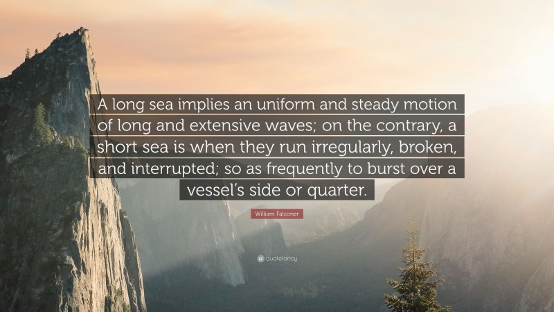 William Falconer Quote: “A long sea implies an uniform and steady motion of long and extensive waves; on the contrary, a short sea is when they run irregularly, broken, and interrupted; so as frequently to burst over a vessel’s side or quarter.”