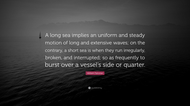 William Falconer Quote: “A long sea implies an uniform and steady motion of long and extensive waves; on the contrary, a short sea is when they run irregularly, broken, and interrupted; so as frequently to burst over a vessel’s side or quarter.”