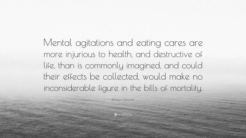 William Falconer Quote: “Mental agitations and eating cares are more injurious to health, and destructive of life, than is commonly imagined, and could their effects be collected, would make no inconsiderable figure in the bills of mortality.”