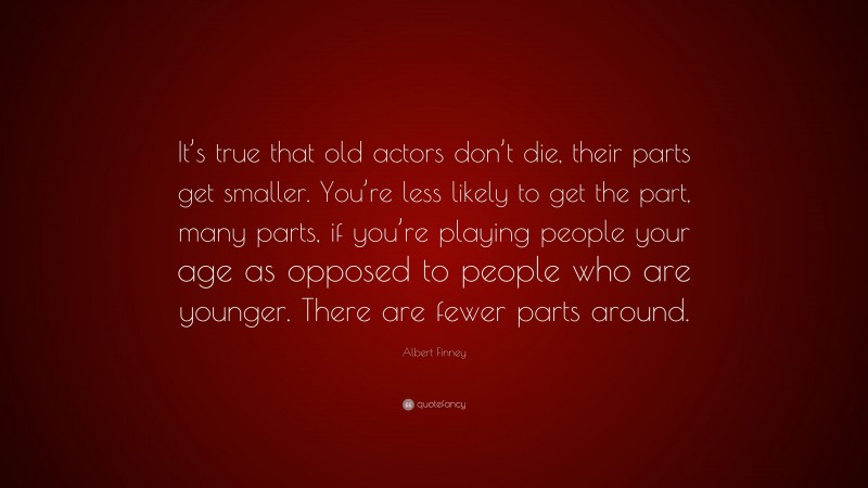 Albert Finney Quote: “It’s true that old actors don’t die, their parts get smaller. You’re less likely to get the part, many parts, if you’re playing people your age as opposed to people who are younger. There are fewer parts around.”