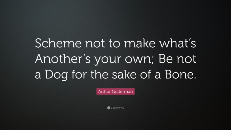 Arthur Guiterman Quote: “Scheme not to make what’s Another’s your own; Be not a Dog for the sake of a Bone.”