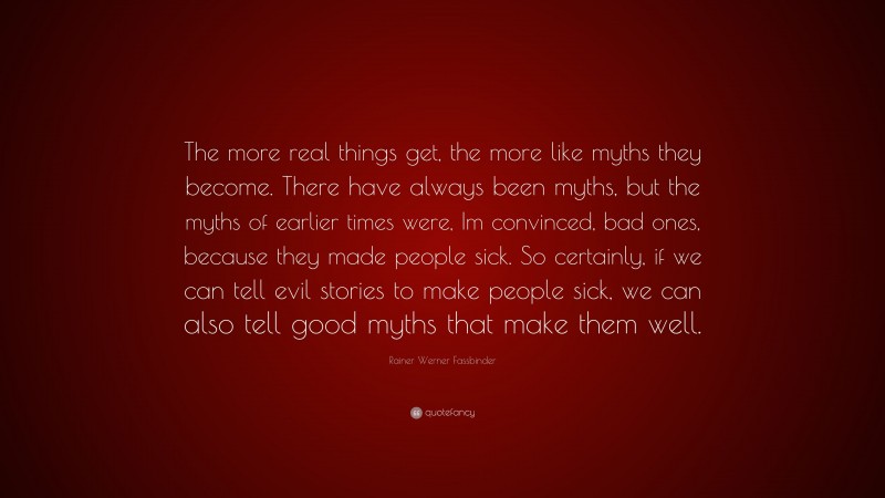Rainer Werner Fassbinder Quote: “The more real things get, the more like myths they become. There have always been myths, but the myths of earlier times were, Im convinced, bad ones, because they made people sick. So certainly, if we can tell evil stories to make people sick, we can also tell good myths that make them well.”