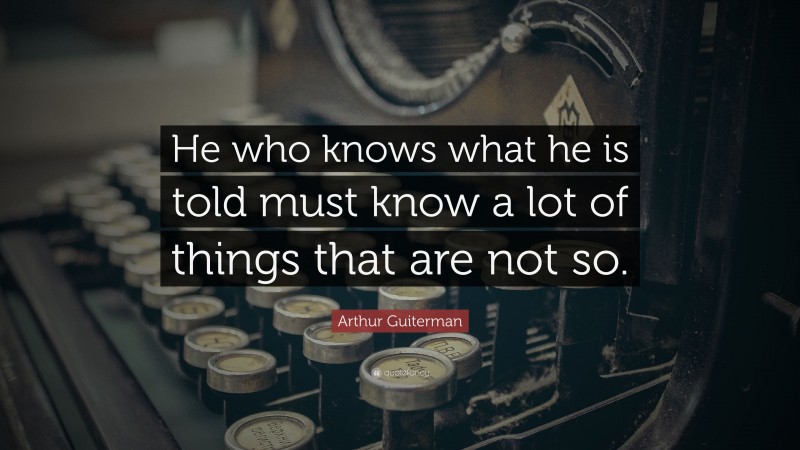 Arthur Guiterman Quote: “He who knows what he is told must know a lot of things that are not so.”