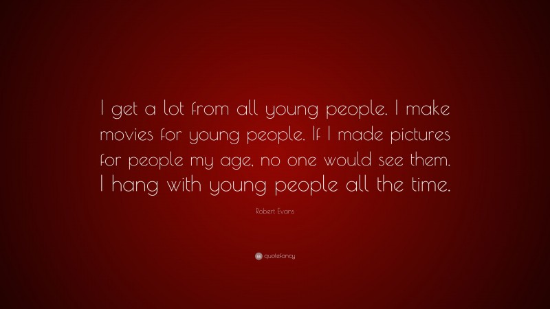 Robert Evans Quote: “I get a lot from all young people. I make movies for young people. If I made pictures for people my age, no one would see them. I hang with young people all the time.”