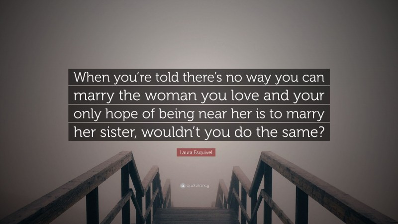 Laura Esquivel Quote: “When you’re told there’s no way you can marry the woman you love and your only hope of being near her is to marry her sister, wouldn’t you do the same?”
