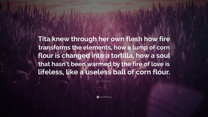 Laura Esquivel Quote: “Tita knew through her own flesh how fire transforms the elements, how a lump of corn flour is changed into a tortilla, how a soul that hasn’t been warmed by the fire of love is lifeless, like a useless ball of corn flour.”