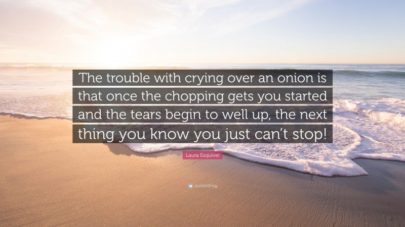 Laura Esquivel Quote: “The trouble with crying over an onion is that once the chopping gets you started and the tears begin to well up, the next thing you know you just can’t stop!”