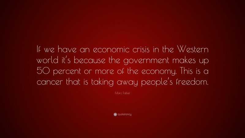 Marc Faber Quote: “If we have an economic crisis in the Western world it’s because the government makes up 50 percent or more of the economy. This is a cancer that is taking away people’s freedom.”