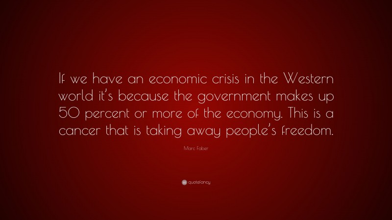 Marc Faber Quote: “If we have an economic crisis in the Western world it’s because the government makes up 50 percent or more of the economy. This is a cancer that is taking away people’s freedom.”