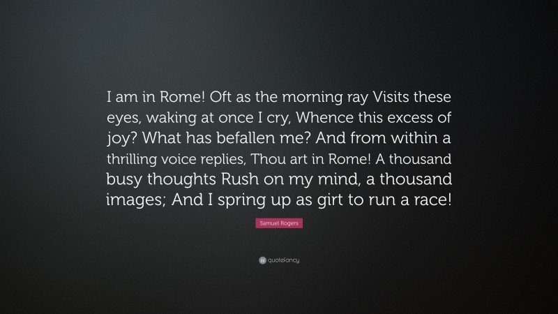 Samuel Rogers Quote: “I am in Rome! Oft as the morning ray Visits these eyes, waking at once I cry, Whence this excess of joy? What has befallen me? And from within a thrilling voice replies, Thou art in Rome! A thousand busy thoughts Rush on my mind, a thousand images; And I spring up as girt to run a race!”