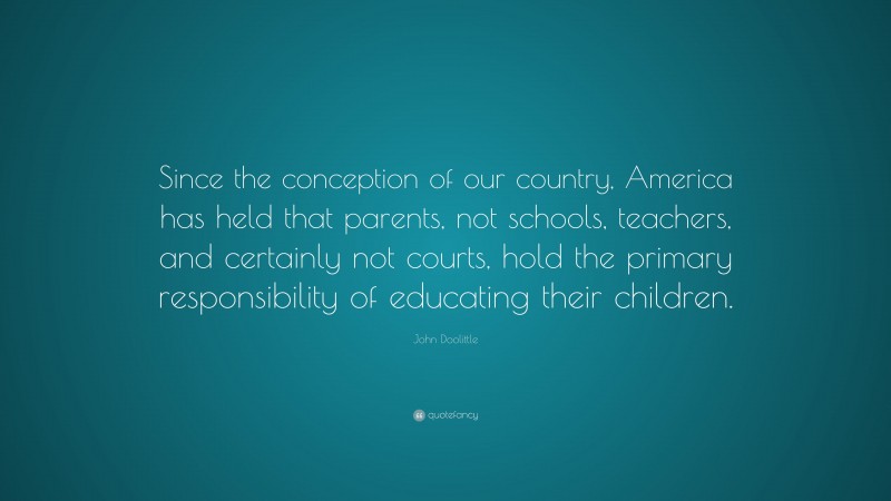 John Doolittle Quote: “Since the conception of our country, America has held that parents, not schools, teachers, and certainly not courts, hold the primary responsibility of educating their children.”