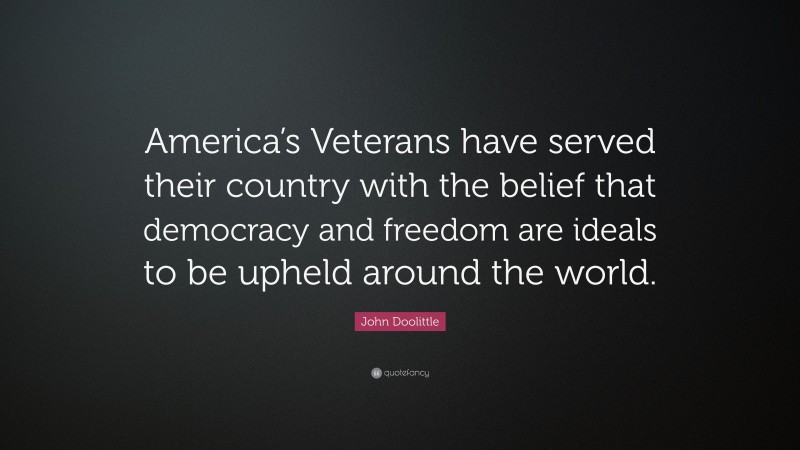 John Doolittle Quote: “America’s Veterans have served their country with the belief that democracy and freedom are ideals to be upheld around the world.”
