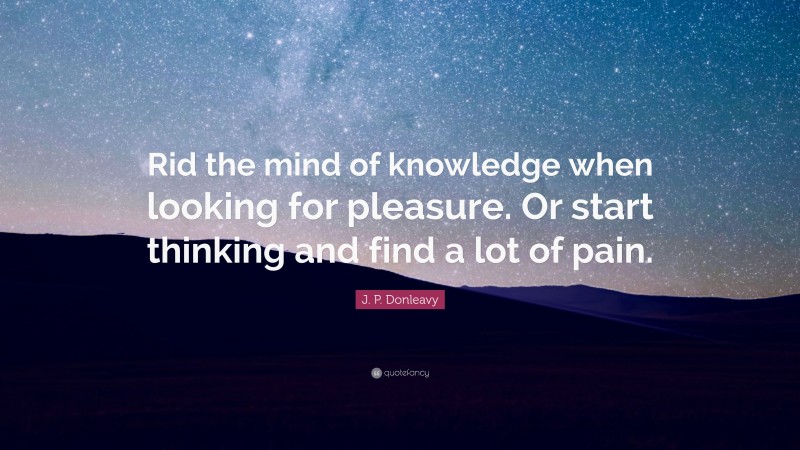 J. P. Donleavy Quote: “Rid the mind of knowledge when looking for pleasure. Or start thinking and find a lot of pain.”