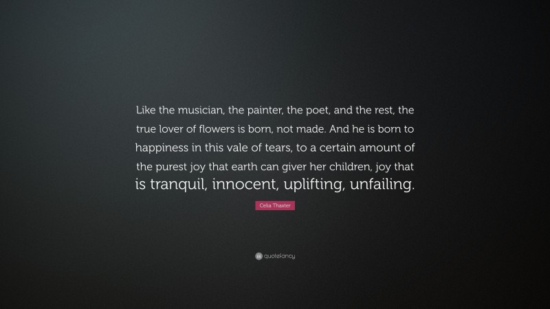 Celia Thaxter Quote: “Like the musician, the painter, the poet, and the rest, the true lover of flowers is born, not made. And he is born to happiness in this vale of tears, to a certain amount of the purest joy that earth can giver her children, joy that is tranquil, innocent, uplifting, unfailing.”