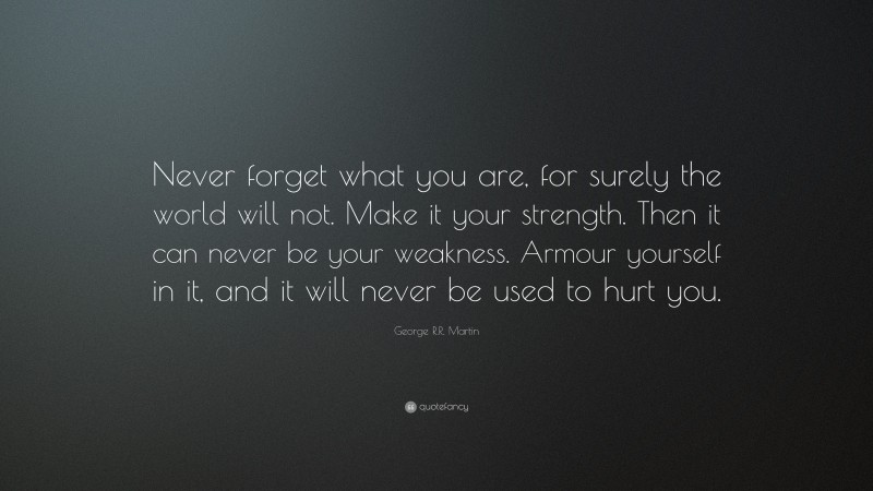 George R.R. Martin Quote: “Never forget what you are, for surely the world will not. Make it your strength. Then it can never be your weakness. Armour yourself in it, and it will never be used to hurt you.”