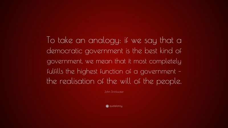John Drinkwater Quote: “To take an analogy: if we say that a democratic government is the best kind of government, we mean that it most completely fulfills the highest function of a government – the realisation of the will of the people.”