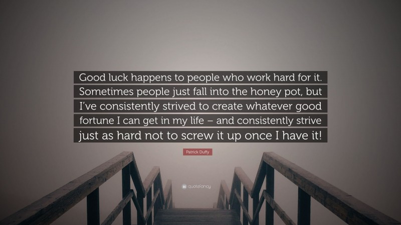 Patrick Duffy Quote: “Good luck happens to people who work hard for it. Sometimes people just fall into the honey pot, but I’ve consistently strived to create whatever good fortune I can get in my life – and consistently strive just as hard not to screw it up once I have it!”
