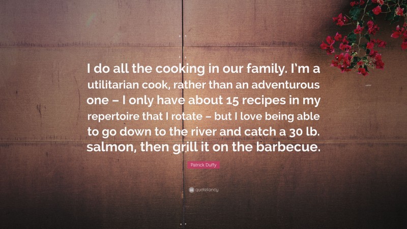 Patrick Duffy Quote: “I do all the cooking in our family. I’m a utilitarian cook, rather than an adventurous one – I only have about 15 recipes in my repertoire that I rotate – but I love being able to go down to the river and catch a 30 lb. salmon, then grill it on the barbecue.”