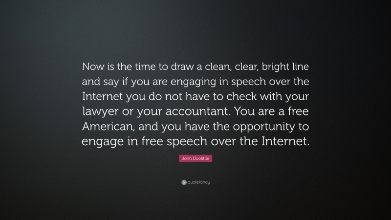 John Doolittle Quote: “Now is the time to draw a clean, clear, bright line and say if you are engaging in speech over the Internet you do not have to check with your lawyer or your accountant. You are a free American, and you have the opportunity to engage in free speech over the Internet.”