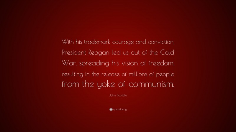 John Doolittle Quote: “With his trademark courage and conviction, President Reagan led us out of the Cold War, spreading his vision of freedom, resulting in the release of millions of people from the yoke of communism.”