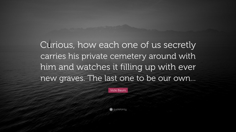 Vicki Baum Quote: “Curious, how each one of us secretly carries his private cemetery around with him and watches it filling up with ever new graves. The last one to be our own...”