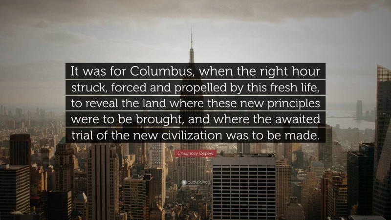 Chauncey Depew Quote: “It was for Columbus, when the right hour struck, forced and propelled by this fresh life, to reveal the land where these new principles were to be brought, and where the awaited trial of the new civilization was to be made.”