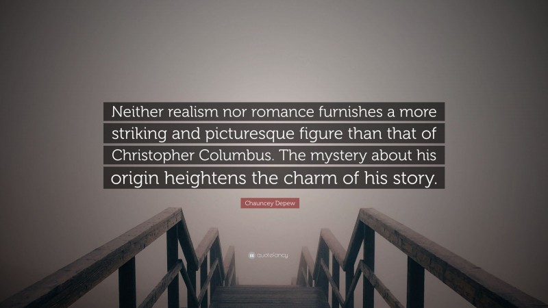 Chauncey Depew Quote: “Neither realism nor romance furnishes a more striking and picturesque figure than that of Christopher Columbus. The mystery about his origin heightens the charm of his story.”