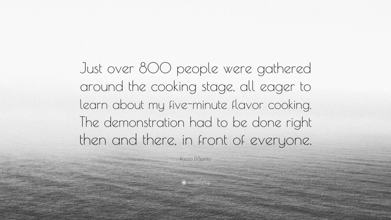 Rocco DiSpirito Quote: “Just over 800 people were gathered around the cooking stage, all eager to learn about my five-minute flavor cooking. The demonstration had to be done right then and there, in front of everyone.”