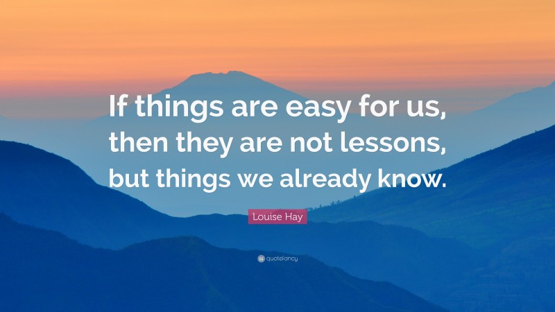 Louise Hay Quote: “If things are easy for us, then they are not lessons, but things we already know.”