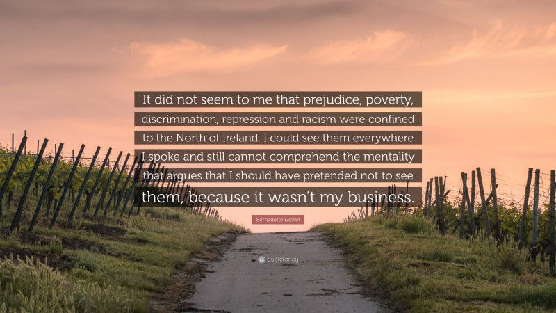 Bernadette Devlin Quote: “It did not seem to me that prejudice, poverty, discrimination, repression and racism were confined to the North of Ireland. I could see them everywhere I spoke and still cannot comprehend the mentality that argues that I should have pretended not to see them, because it wasn’t my business.”