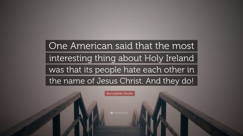 Bernadette Devlin Quote: “One American said that the most interesting thing about Holy Ireland was that its people hate each other in the name of Jesus Christ. And they do!”