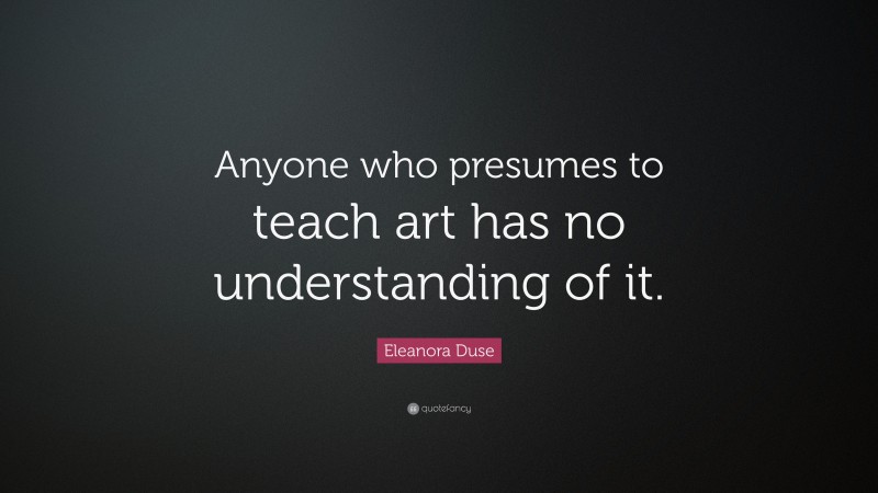 Eleanora Duse Quote: “Anyone who presumes to teach art has no understanding of it.”