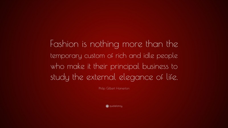 Philip Gilbert Hamerton Quote: “Fashion is nothing more than the temporary custom of rich and idle people who make it their principal business to study the external elegance of life.”
