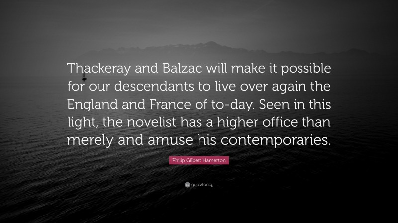 Philip Gilbert Hamerton Quote: “Thackeray and Balzac will make it possible for our descendants to live over again the England and France of to-day. Seen in this light, the novelist has a higher office than merely and amuse his contemporaries.”
