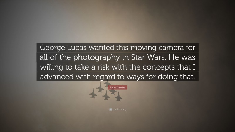 John Dykstra Quote: “George Lucas wanted this moving camera for all of the photography in Star Wars. He was willing to take a risk with the concepts that I advanced with regard to ways for doing that.”