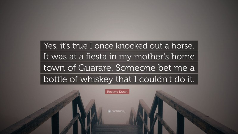 Roberto Duran Quote: “Yes, it’s true I once knocked out a horse. It was at a fiesta in my mother’s home town of Guarare. Someone bet me a bottle of whiskey that I couldn’t do it.”