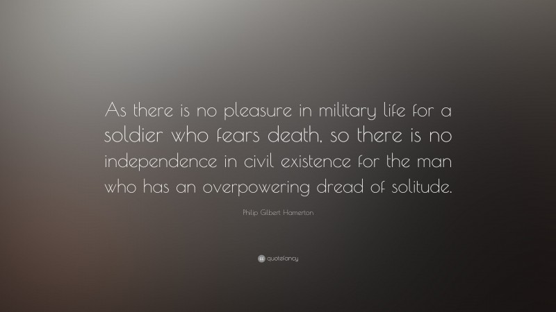 Philip Gilbert Hamerton Quote: “As there is no pleasure in military life for a soldier who fears death, so there is no independence in civil existence for the man who has an overpowering dread of solitude.”