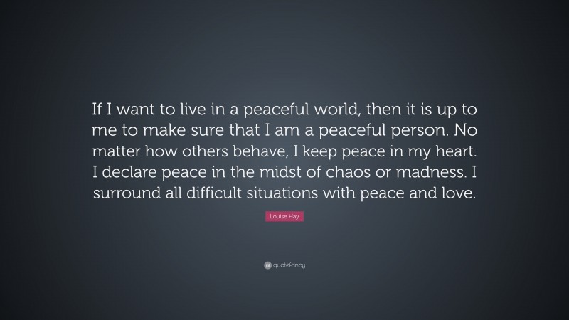 Louise Hay Quote: “If I want to live in a peaceful world, then it is up to me to make sure that I am a peaceful person. No matter how others behave, I keep peace in my heart. I declare peace in the midst of chaos or madness. I surround all difficult situations with peace and love.”
