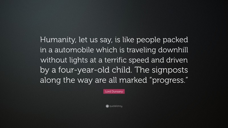 Lord Dunsany Quote: “Humanity, let us say, is like people packed in a automobile which is traveling downhill without lights at a terrific speed and driven by a four-year-old child. The signposts along the way are all marked “progress.””