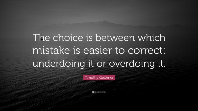 Timothy Geithner Quote: “The choice is between which mistake is easier to correct: underdoing it or overdoing it.”