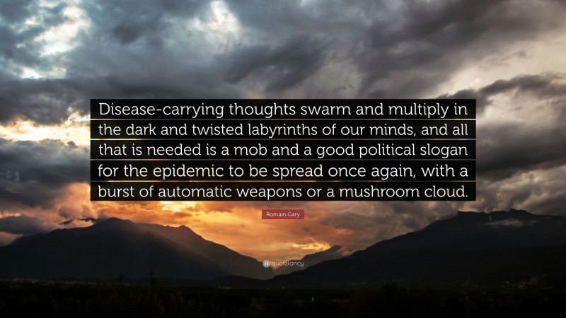 Romain Gary Quote: “Disease-carrying thoughts swarm and multiply in the dark and twisted labyrinths of our minds, and all that is needed is a mob and a good political slogan for the epidemic to be spread once again, with a burst of automatic weapons or a mushroom cloud.”