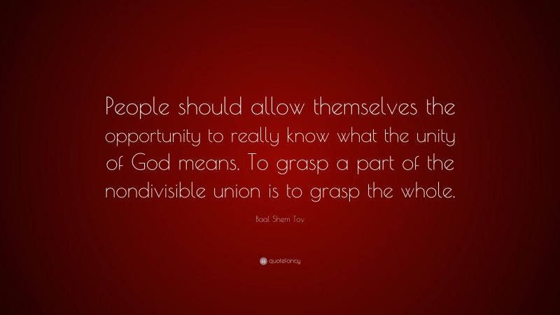 Baal Shem Tov Quote: “People should allow themselves the opportunity to really know what the unity of God means. To grasp a part of the nondivisible union is to grasp the whole.”