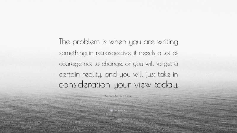 Boutros Boutros-Ghali Quote: “The problem is when you are writing something in retrospective, it needs a lot of courage not to change, or you will forget a certain reality, and you will just take in consideration your view today.”