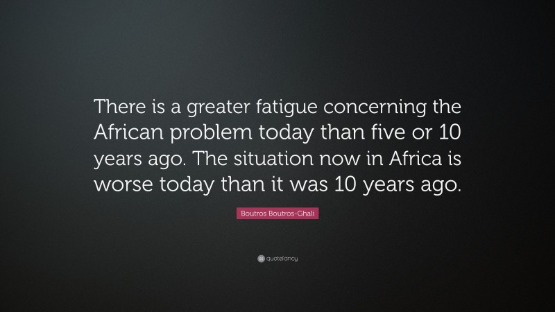 Boutros Boutros-Ghali Quote: “There is a greater fatigue concerning the African problem today than five or 10 years ago. The situation now in Africa is worse today than it was 10 years ago.”