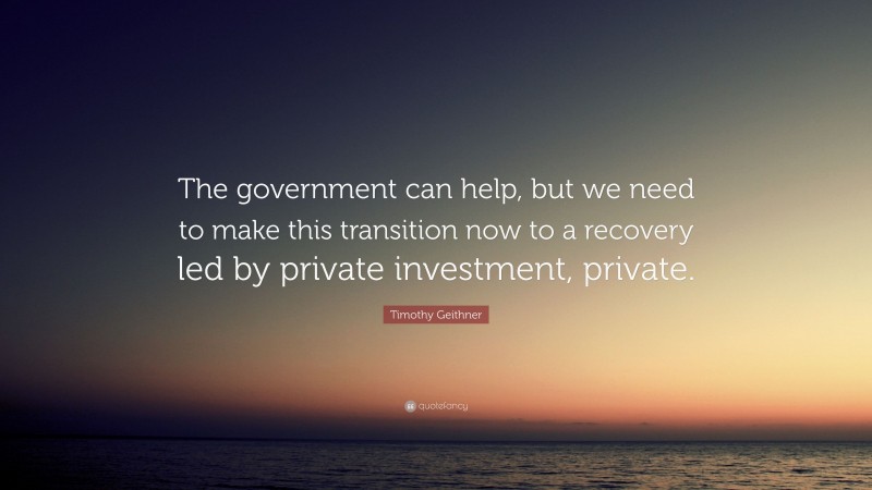 Timothy Geithner Quote: “The government can help, but we need to make this transition now to a recovery led by private investment, private.”