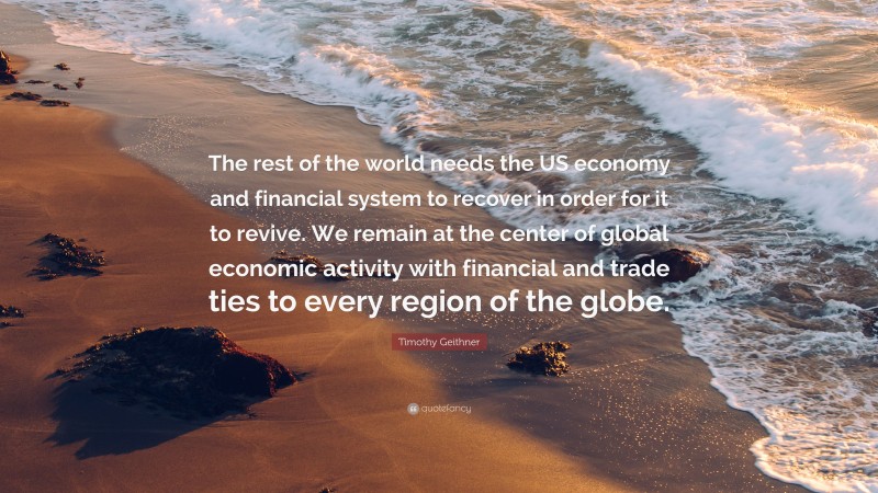 Timothy Geithner Quote: “The rest of the world needs the US economy and financial system to recover in order for it to revive. We remain at the center of global economic activity with financial and trade ties to every region of the globe.”